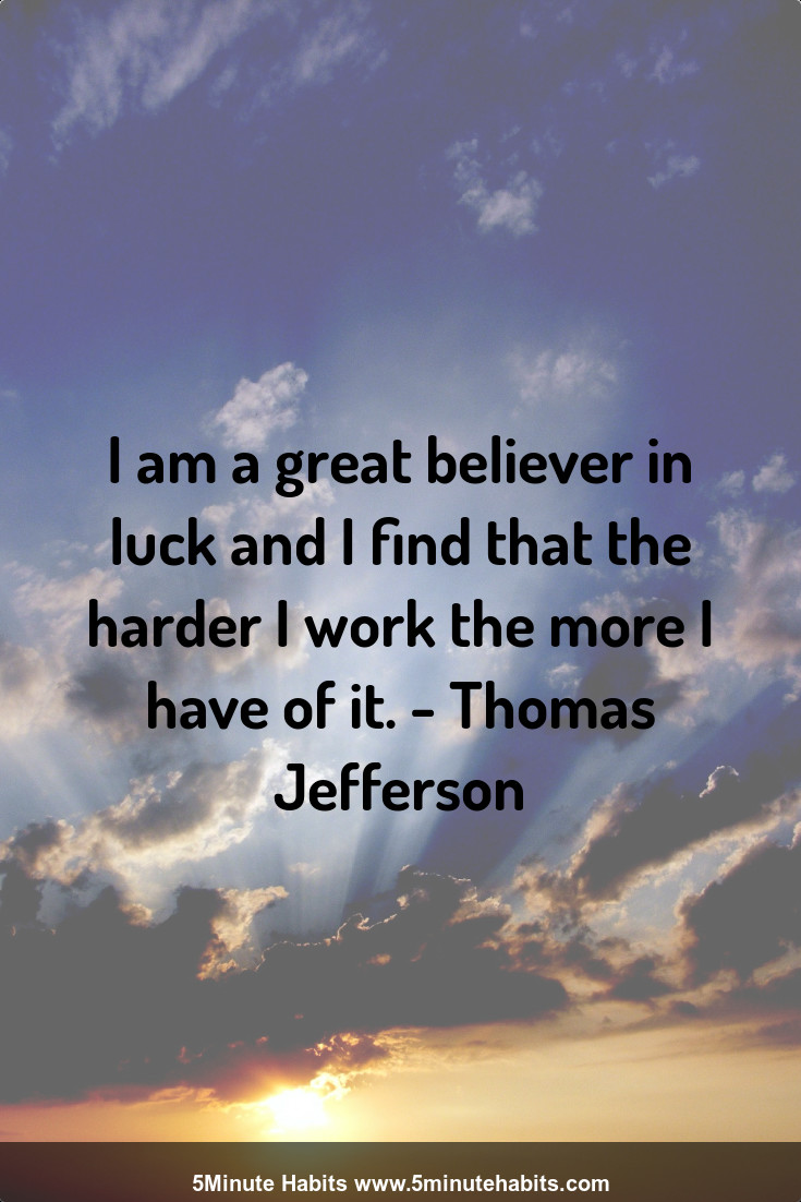 I am a great believer in luck and I find that the harder I work the more I have of it. - Thomas Jefferson